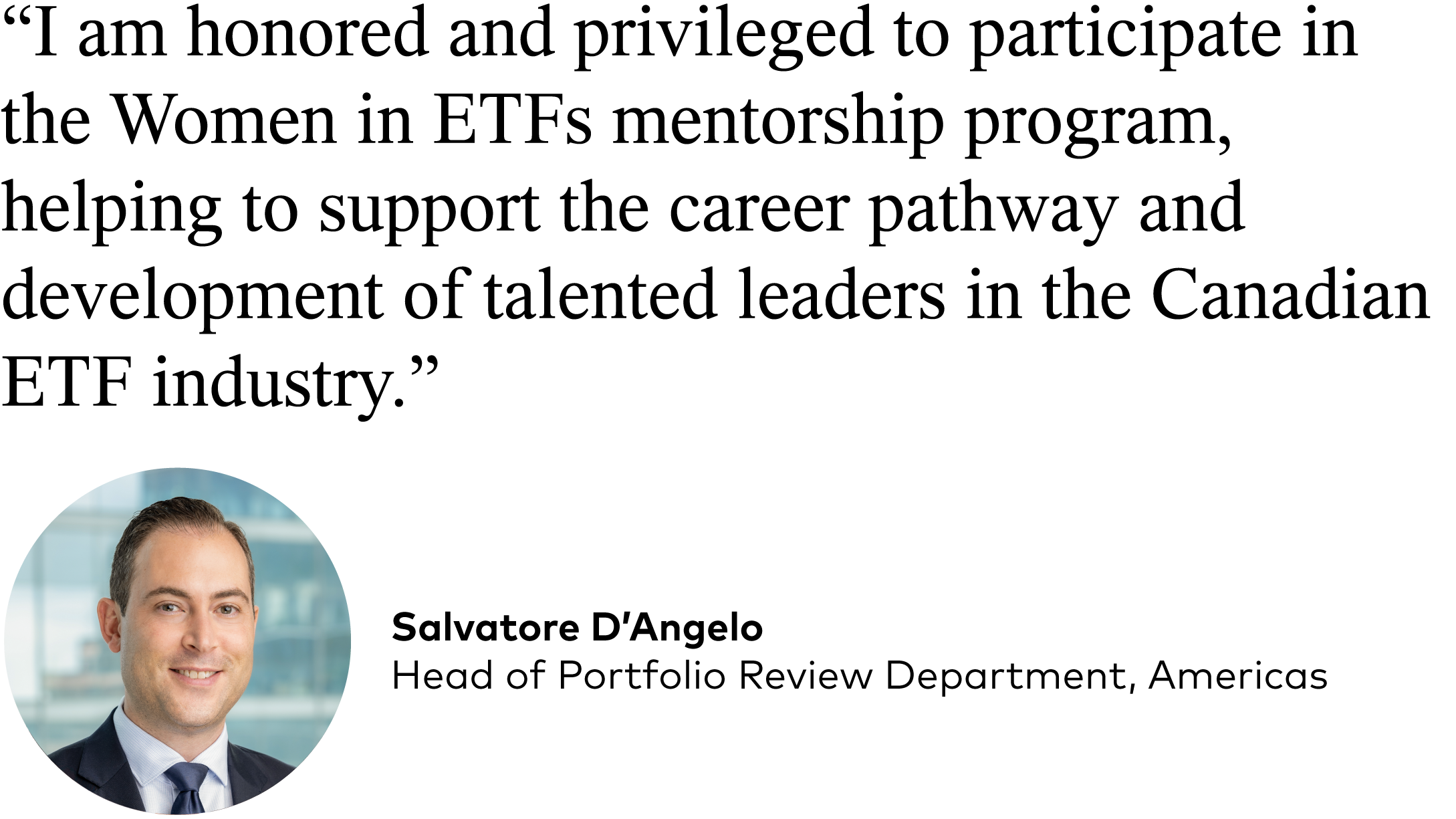 Salvatore D’Angelo, Head of Portfolio Review Department, Americas:  “I am honored and privileged to participate in the Women in ETFs mentorship program, helping to support the career pathway and development of talented leaders in the Canadian ETF industry.”