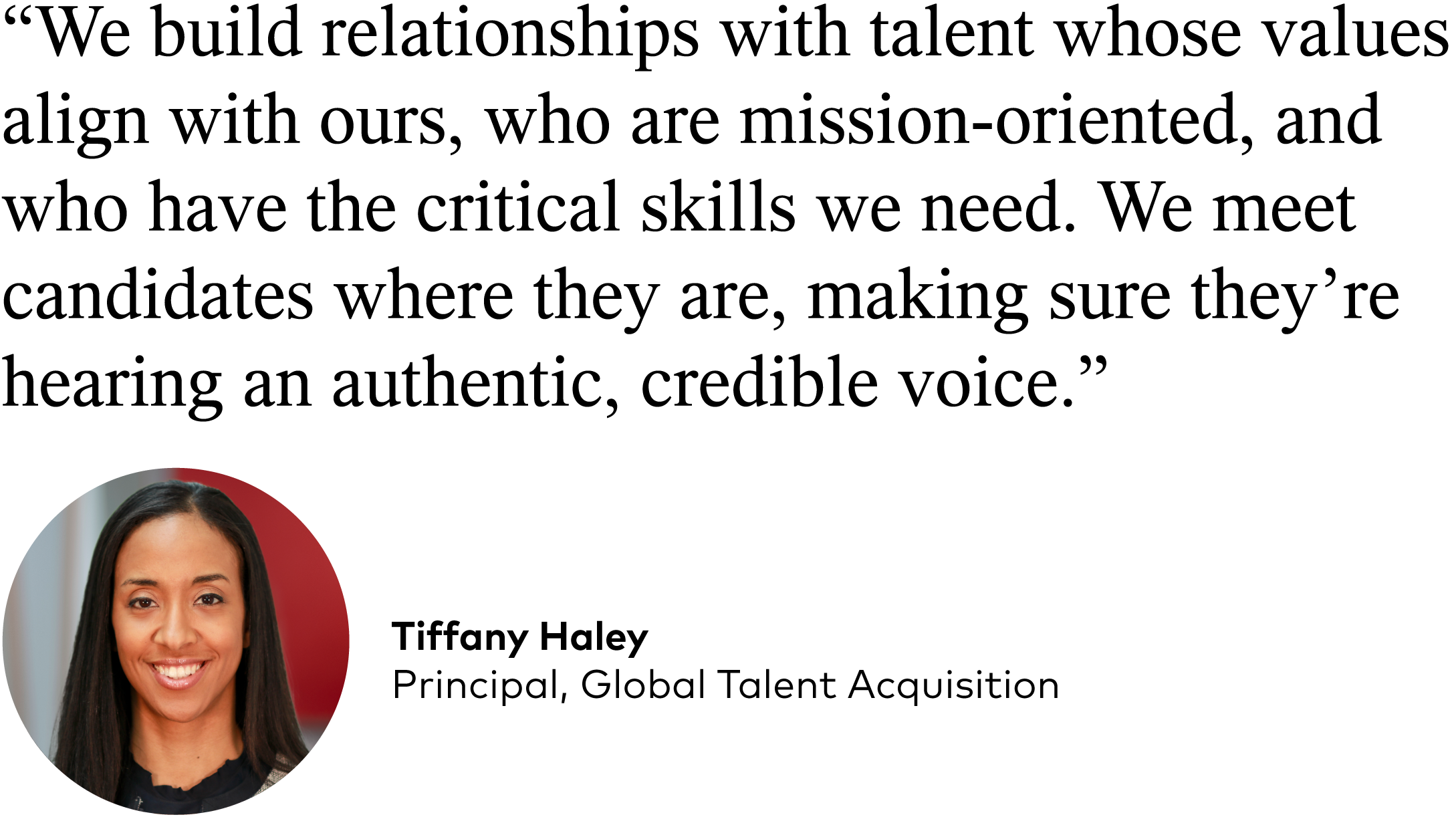 Tiffany Haley quote: "We build relationships with talent whose values align with ours, who are mission-oriented, and who have the critical skills we need. We meet candidates where they are, making sure they’re hearing an authentic, credible voice.”
